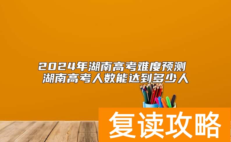 2024年湖南高考难度预测 湖南高考人数能达到多少人